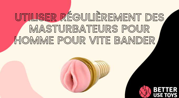Utiliser régulièrement des masturbateurs pour homme pour vite bander : 